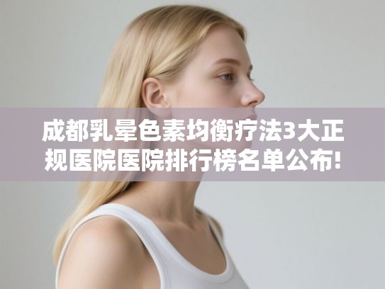成都乳晕色素均衡疗法3大正规医院医院排行榜名单公布! 成都乳晕色素均衡疗法3大正规医院医院排行榜名单公布!