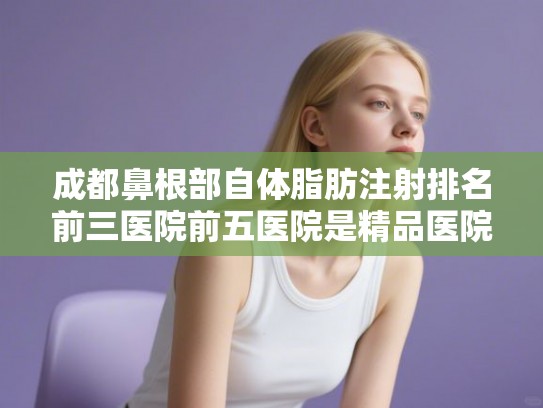 成都鼻根部自体脂肪注射排名前三医院前五医院是精品医院!
