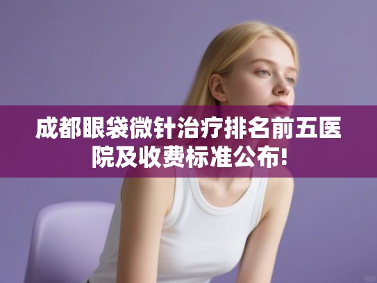 成都眼袋微针治疗排名前五医院及收费标准公布!