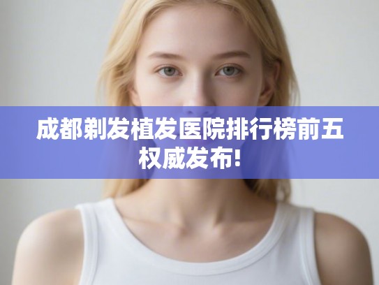 成都剃发植发医院排行榜前五权威发布! 成都剃发植发医院排行榜前五权威发布!