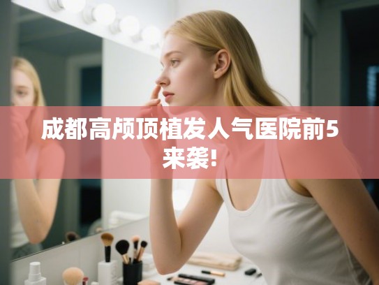 成都高颅顶植发人气医院前5来袭! 成都高颅顶植发人气医院前5来袭!