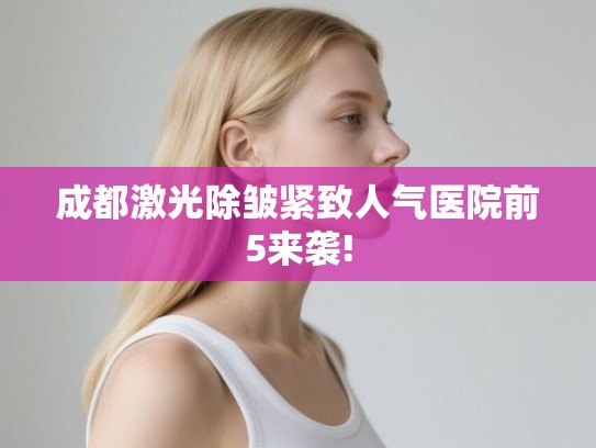 成都激光除皱紧致人气医院前5来袭!