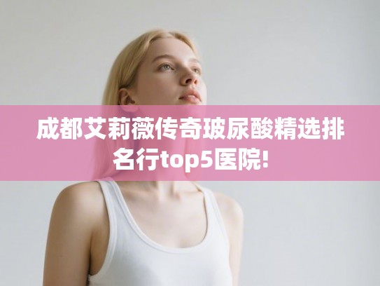 成都艾莉薇传奇玻尿酸精选排名行top5医院! 成都艾莉薇传奇玻尿酸精选排名行top5医院!