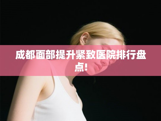 成都面部提升紧致医院排行盘点! 成都面部提升紧致医院排行盘点!