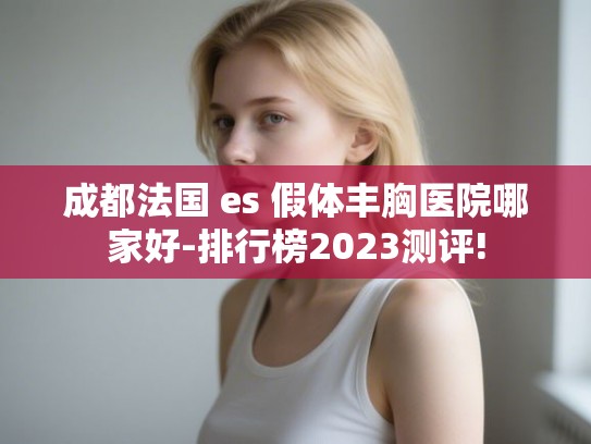 成都法国 es 假体丰胸医院哪家好-排行榜2023测评! 成都法国 es 假体丰胸医院哪家好-排行榜2023测评!