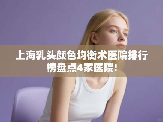 上海乳头颜色均衡术医院排行榜盘点4家医院!