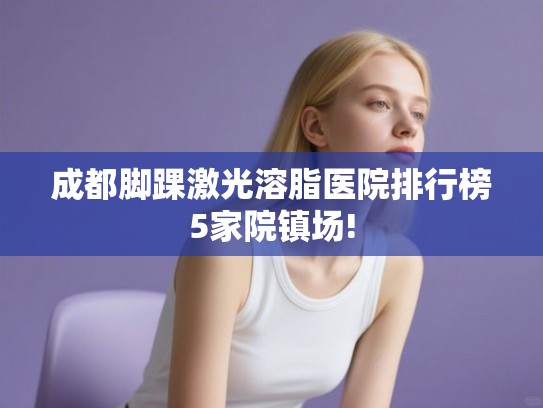成都脚踝激光溶脂医院排行榜5家院镇场! 成都脚踝激光溶脂医院排行榜5家院镇场!