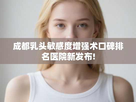 成都乳头敏感度增强术口碑排名医院新发布!