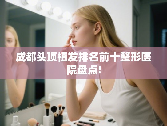 成都头顶植发排名前十整形医院盘点! 成都头顶植发排名前十整形医院盘点!