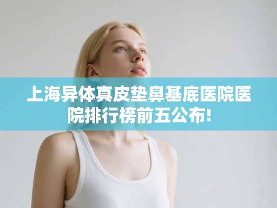 上海异体真皮垫鼻基底医院医院排行榜前五公布!