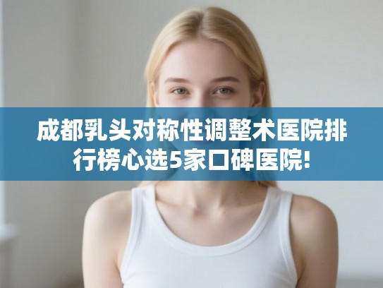 成都乳头对称性调整术医院排行榜心选5家口碑医院!
