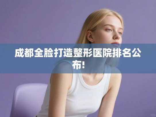成都全脸打造整形医院排名公布! 成都全脸打造整形医院排名公布!