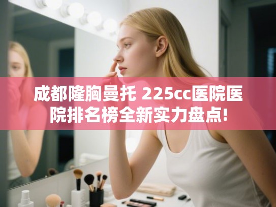 成都隆胸曼托 225cc医院医院排名榜全新实力盘点! 成都隆胸曼托 225cc医院医院排名榜全新实力盘点!