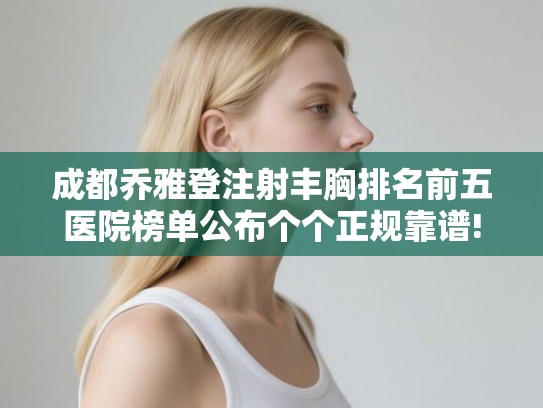 成都乔雅登注射丰胸排名前五医院榜单公布个个正规靠谱!