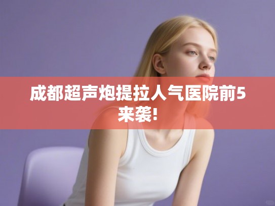 成都超声炮提拉人气医院前5来袭!
