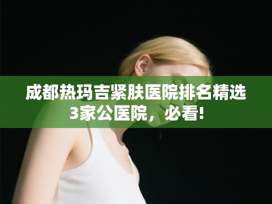 成都热玛吉紧肤医院排名精选3家公医院，必看!