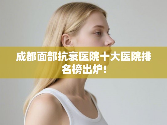 成都面部抗衰医院十大医院排名榜出炉! 成都面部抗衰医院十大医院排名榜出炉!
