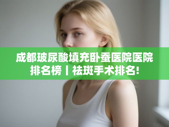 成都玻尿酸填充卧蚕医院医院排名榜丨祛斑手术排名! 成都玻尿酸填充卧蚕医院医院排名榜丨祛斑手术排名!