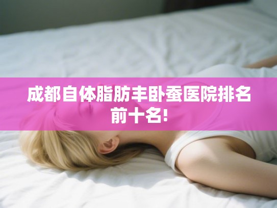成都自体脂肪丰卧蚕医院排名前十名! 成都自体脂肪丰卧蚕医院排名前十名!
