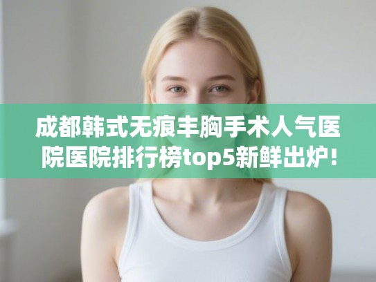 成都韩式无痕丰胸手术人气医院医院排行榜top5新鲜出炉! 成都韩式无痕丰胸手术人气医院医院排行榜top5新鲜出炉!