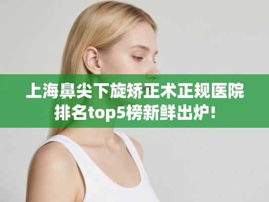 上海鼻尖下旋矫正术正规医院排名top5榜新鲜出炉!