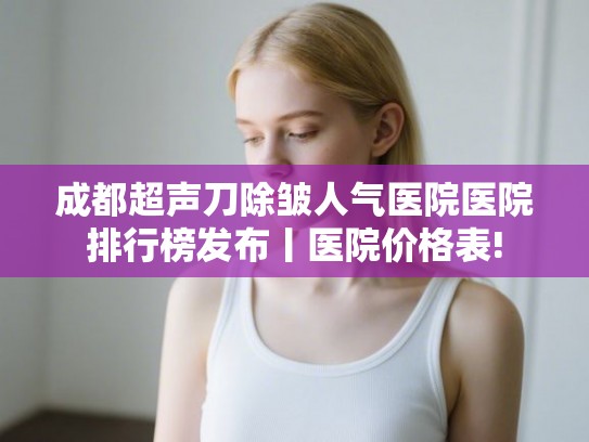 成都超声刀除皱人气医院医院排行榜发布丨医院价格表! 成都超声刀除皱人气医院医院排行榜发布丨医院价格表!