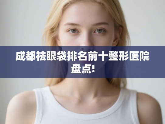 成都祛眼袋排名前十整形医院盘点! 成都祛眼袋排名前十整形医院盘点!