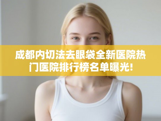 成都内切法去眼袋全新医院热门医院排行榜名单曝光! 成都内切法去眼袋全新医院热门医院排行榜名单曝光!