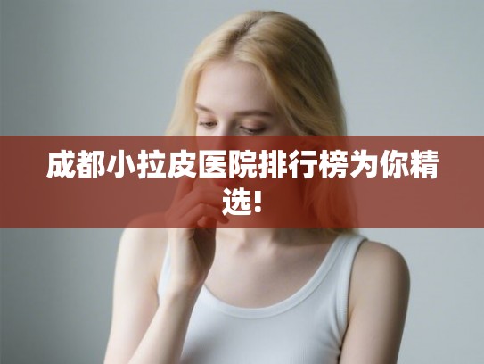 成都小拉皮医院排行榜为你精选! 成都小拉皮医院排行榜为你精选!