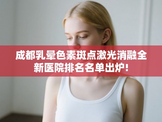 成都乳晕色素斑点激光消融全新医院排名名单出炉!