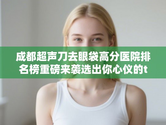 成都超声刀去眼袋高分医院排名榜重磅来袭选出你心仪的ta! 成都超声刀去眼袋高分医院排名榜重磅来袭选出你心仪的ta!