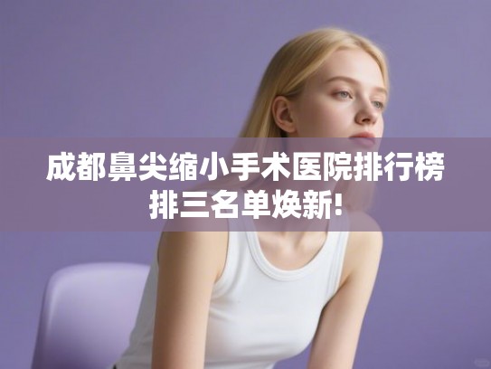 成都鼻尖缩小手术医院排行榜排三名单焕新! 成都鼻尖缩小手术医院排行榜排三名单焕新!
