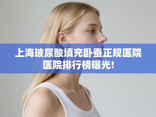 上海玻尿酸填充卧蚕正规医院医院排行榜曝光! 上海玻尿酸填充卧蚕正规医院医院排行榜曝光!