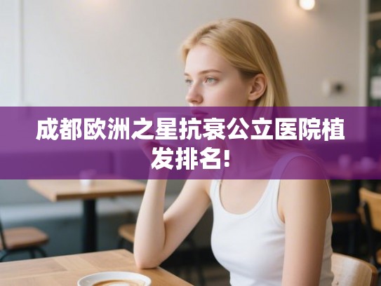 成都欧洲之星抗衰公立医院植发排名!