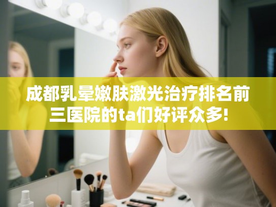 成都乳晕嫩肤激光治疗排名前三医院的ta们好评众多!