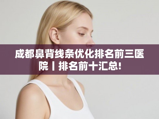 成都鼻背线条优化排名前三医院丨排名前十汇总!