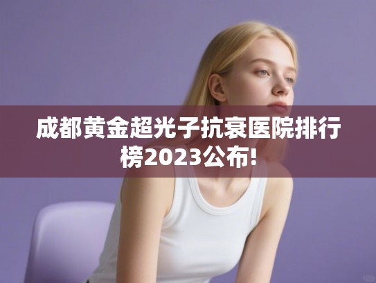 成都黄金超光子抗衰医院排行榜2023公布! 成都黄金超光子抗衰医院排行榜2023公布!