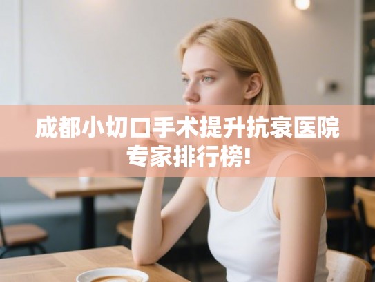 成都小切口手术提升抗衰医院专家排行榜! 成都小切口手术提升抗衰医院专家排行榜!