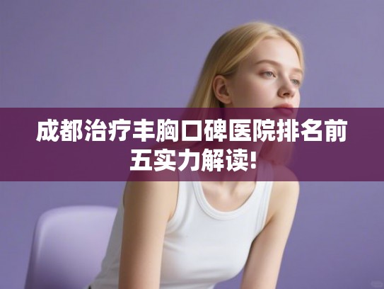 成都治疗丰胸口碑医院排名前五实力解读! 成都治疗丰胸口碑医院排名前五实力解读!