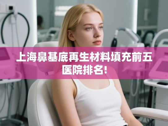 上海鼻基底再生材料填充前五医院排名! 上海鼻基底再生材料填充前五医院排名!
