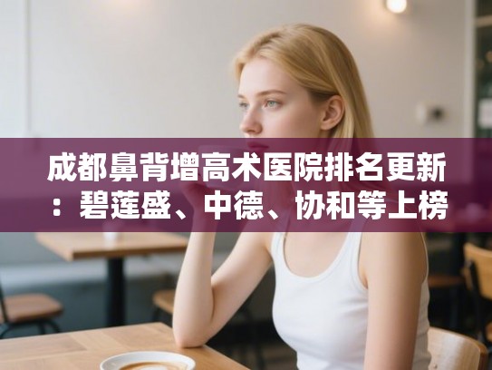成都鼻背增高术医院排名更新:碧莲盛、中德、协和等上榜! 成都鼻背增高术医院排名更新:碧莲盛、中德、协和等上榜!