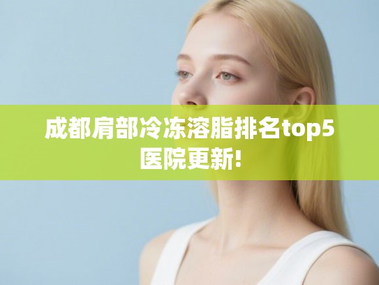 成都肩部冷冻溶脂排名top5医院更新! 成都肩部冷冻溶脂排名top5医院更新!