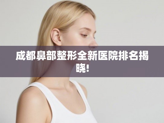 成都鼻部整形全新医院排名揭晓!