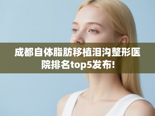 成都自体脂肪移植泪沟整形医院排名top5发布! 成都自体脂肪移植泪沟整形医院排名top5发布!