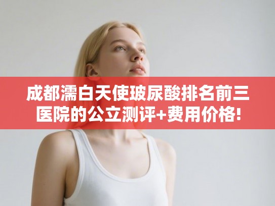 成都濡白天使玻尿酸排名前三医院的公立测评+费用价格!