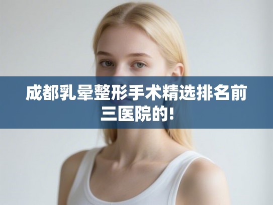 成都乳晕整形手术精选排名前三医院的!