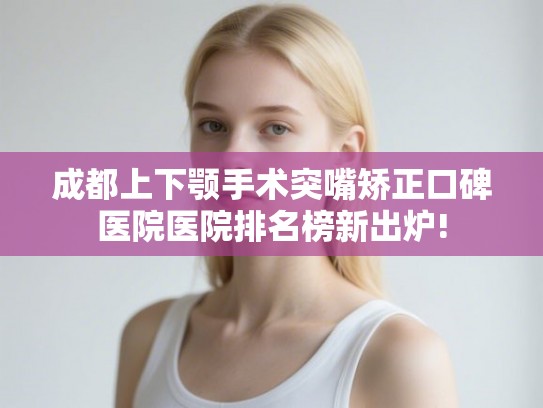 成都上下颚手术突嘴矫正口碑医院医院排名榜新出炉!