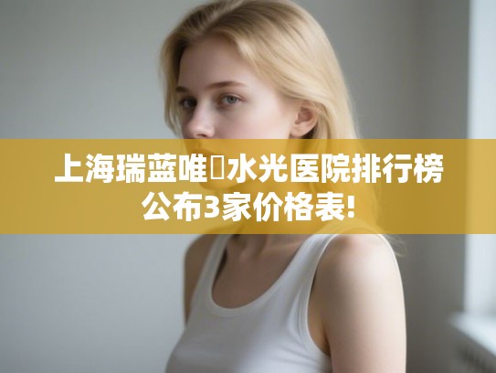 上海瑞蓝唯瑅水光医院排行榜公布3家价格表! 上海瑞蓝唯瑅水光医院排行榜公布3家价格表!