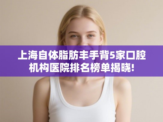 上海自体脂肪丰手背5家口腔机构医院排名榜单揭晓!