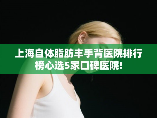 上海自体脂肪丰手背医院排行榜心选5家口碑医院! 上海自体脂肪丰手背医院排行榜心选5家口碑医院!